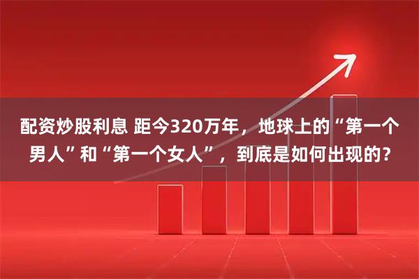 配资炒股利息 距今320万年，地球上的“第一个男人”和“第一个女人”，到底是如何出现的？