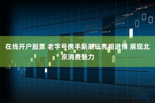 在线开户股票 老字号携手新潮玩亮相进博 展现北京消费魅力