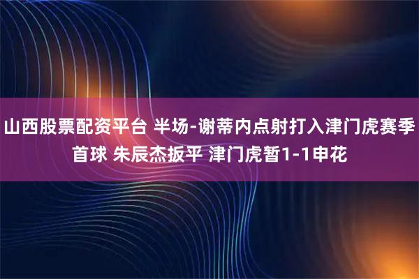 山西股票配资平台 半场-谢蒂内点射打入津门虎赛季首球 朱辰杰扳平 津门虎暂1-1申花